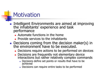 Motivation
 Intelligent Environments are aimed at improving
the inhabitants’ experience and task
performance
 Automate functions in the home
 Provide services to the inhabitants
 Decisions coming from the decision maker(s) in
the environment have to be executed.
 Decisions require actions to be performed on devices
 Decisions are frequently not elementary device
interactions but rather relatively complex commands
 Decisions define set points or results that have to be
achieved
 Decisions can require entire tasks to be performed
 