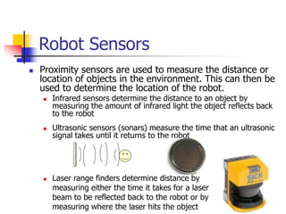 Robot Sensors
 Proximity sensors are used to measure the distance or
location of objects in the environment. This can then be
used to determine the location of the robot.
 Infrared sensors determine the distance to an object by
measuring the amount of infrared light the object reflects back
to the robot
 Ultrasonic sensors (sonars) measure the time that an ultrasonic
signal takes until it returns to the robot
 Laser range finders determine distance by
measuring either the time it takes for a laser
beam to be reflected back to the robot or by
measuring where the laser hits the object
 