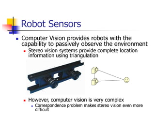  Computer Vision provides robots with the
capability to passively observe the environment
 Stereo vision systems provide complete location
information using triangulation
 However, computer vision is very complex
 Correspondence problem makes stereo vision even more
difficult
Robot Sensors
 