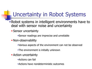 Uncertainty in Robot Systems
Robot systems in intelligent environments have to
deal with sensor noise and uncertainty
 Sensor uncertainty
Sensor readings are imprecise and unreliable
 Non-observability
Various aspects of the environment can not be observed
The environment is initially unknown
 Action uncertainty
Actions can fail
Actions have nondeterministic outcomes
 