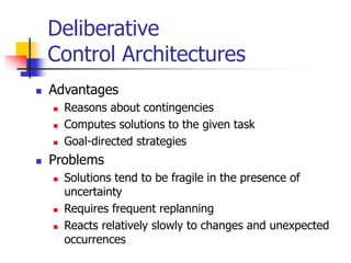 Deliberative
Control Architectures
 Advantages
 Reasons about contingencies
 Computes solutions to the given task
 Goal-directed strategies
 Problems
 Solutions tend to be fragile in the presence of
uncertainty
 Requires frequent replanning
 Reacts relatively slowly to changes and unexpected
occurrences
 