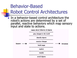 Behavior-Based
Robot Control Architectures
 In a behavior-based control architecture the
robot’s actions are determined by a set of
parallel, reactive behaviors which map sensory
input and state to actions.
 