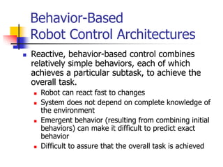 Behavior-Based
Robot Control Architectures
 Reactive, behavior-based control combines
relatively simple behaviors, each of which
achieves a particular subtask, to achieve the
overall task.
 Robot can react fast to changes
 System does not depend on complete knowledge of
the environment
 Emergent behavior (resulting from combining initial
behaviors) can make it difficult to predict exact
behavior
 Difficult to assure that the overall task is achieved
 