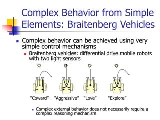  Complex behavior can be achieved using very
simple control mechanisms
 Braitenberg vehicles: differential drive mobile robots
with two light sensors
 Complex external behavior does not necessarily require a
complex reasoning mechanism
Complex Behavior from Simple
Elements: Braitenberg Vehicles
+ +
“Coward” “Aggressive”
+ + - -
“Love” “Explore”
- -
 