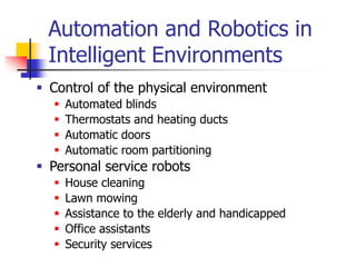 Automation and Robotics in
Intelligent Environments
 Control of the physical environment
 Automated blinds
 Thermostats and heating ducts
 Automatic doors
 Automatic room partitioning
 Personal service robots
 House cleaning
 Lawn mowing
 Assistance to the elderly and handicapped
 Office assistants
 Security services
 