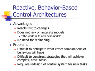 Reactive, Behavior-Based
Control Architectures
 Advantages
 Reacts fast to changes
 Does not rely on accurate models
 “The world is its own best model”
 No need for replanning
 Problems
 Difficult to anticipate what effect combinations of
behaviors will have
 Difficult to construct strategies that will achieve
complex, novel tasks
 Requires redesign of control system for new tasks
 