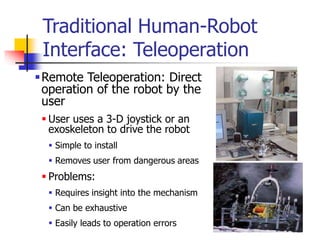 Traditional Human-Robot
Interface: Teleoperation
Remote Teleoperation: Direct
operation of the robot by the
user
 User uses a 3-D joystick or an
exoskeleton to drive the robot
 Simple to install
 Removes user from dangerous areas
 Problems:
 Requires insight into the mechanism
 Can be exhaustive
 Easily leads to operation errors
 