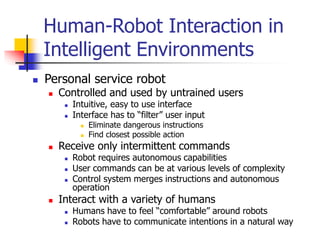 Human-Robot Interaction in
Intelligent Environments
 Personal service robot
 Controlled and used by untrained users
 Intuitive, easy to use interface
 Interface has to “filter” user input
 Eliminate dangerous instructions
 Find closest possible action
 Receive only intermittent commands
 Robot requires autonomous capabilities
 User commands can be at various levels of complexity
 Control system merges instructions and autonomous
operation
 Interact with a variety of humans
 Humans have to feel “comfortable” around robots
 Robots have to communicate intentions in a natural way
 