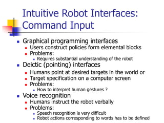 Intuitive Robot Interfaces:
Command Input
 Graphical programming interfaces
 Users construct policies form elemental blocks
 Problems:
 Requires substantial understanding of the robot
 Deictic (pointing) interfaces
 Humans point at desired targets in the world or
 Target specification on a computer screen
 Problems:
 How to interpret human gestures ?
 Voice recognition
 Humans instruct the robot verbally
 Problems:
 Speech recognition is very difficult
 Robot actions corresponding to words has to be defined
 