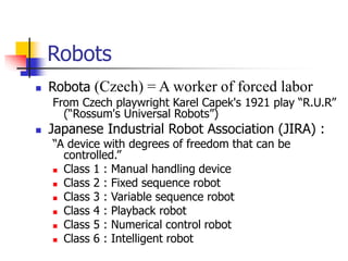 Robots
 Robota (Czech) = A worker of forced labor
From Czech playwright Karel Capek's 1921 play “R.U.R”
(“Rossum's Universal Robots”)
 Japanese Industrial Robot Association (JIRA) :
“A device with degrees of freedom that can be
controlled.”
 Class 1 : Manual handling device
 Class 2 : Fixed sequence robot
 Class 3 : Variable sequence robot
 Class 4 : Playback robot
 Class 5 : Numerical control robot
 Class 6 : Intelligent robot
 