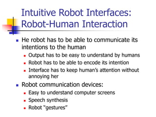 Intuitive Robot Interfaces:
Robot-Human Interaction
 He robot has to be able to communicate its
intentions to the human
 Output has to be easy to understand by humans
 Robot has to be able to encode its intention
 Interface has to keep human’s attention without
annoying her
 Robot communication devices:
 Easy to understand computer screens
 Speech synthesis
 Robot “gestures”
 