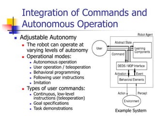 Integration of Commands and
Autonomous Operation
 Adjustable Autonomy
 The robot can operate at
varying levels of autonomy
 Operational modes:
 Autonomous operation
 User operation / teleoperation
 Behavioral programming
 Following user instructions
 Imitation
 Types of user commands:
 Continuous, low-level
instructions (teleoperation)
 Goal specifications
 Task demonstrations
Example System
 