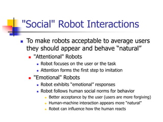"Social" Robot Interactions
 To make robots acceptable to average users
they should appear and behave “natural”
 "Attentional" Robots
 Robot focuses on the user or the task
 Attention forms the first step to imitation
 "Emotional" Robots
 Robot exhibits “emotional” responses
 Robot follows human social norms for behavior
 Better acceptance by the user (users are more forgiving)
 Human-machine interaction appears more “natural”
 Robot can influence how the human reacts
 