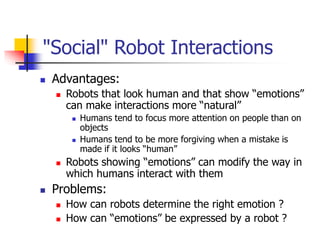 "Social" Robot Interactions
 Advantages:
 Robots that look human and that show “emotions”
can make interactions more “natural”
 Humans tend to focus more attention on people than on
objects
 Humans tend to be more forgiving when a mistake is
made if it looks “human”
 Robots showing “emotions” can modify the way in
which humans interact with them
 Problems:
 How can robots determine the right emotion ?
 How can “emotions” be expressed by a robot ?
 
