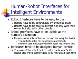Human-Robot Interfaces for
Intelligent Environments
 Robot Interfaces have to be easy to use
 Robots have to be controllable by untrained users
 Robots have to be able to interact not only with their
owner but also with other people
 Robot interfaces have to be usable at the
human’s discretion
 Human-robot interaction occurs on an irregular basis
 Frequently the robot has to operate autonomously
 Whenever user input is provided the robot has to react to it
 Interfaces have to be designed human-centric
 The role of the robot is it to make the human’s life
easier and more comfortable (it is not just a tech toy)
 