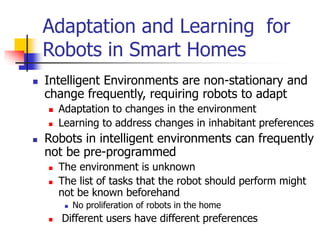 Intelligent Environments are non-stationary and
change frequently, requiring robots to adapt
 Adaptation to changes in the environment
 Learning to address changes in inhabitant preferences
 Robots in intelligent environments can frequently
not be pre-programmed
 The environment is unknown
 The list of tasks that the robot should perform might
not be known beforehand
 No proliferation of robots in the home
 Different users have different preferences
Adaptation and Learning for
Robots in Smart Homes
 