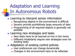 Adaptation and Learning
In Autonomous Robots
 Learning to interpret sensor information
 Recognizing objects in the environment is difficult
 Sensors provide prohibitively large amounts of data
 Programming of all required objects is generally not
possible
 Learning new strategies and tasks
 New tasks have to be learned on-line in the home
 Different inhabitants require new strategies even for
existing tasks
 Adaptation of existing control policies
 User preferences can change dynamically
 Changes in the environment have to be reflected
 