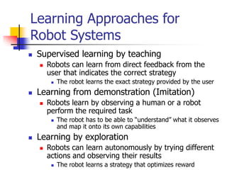 Learning Approaches for
Robot Systems
 Supervised learning by teaching
 Robots can learn from direct feedback from the
user that indicates the correct strategy
 The robot learns the exact strategy provided by the user
 Learning from demonstration (Imitation)
 Robots learn by observing a human or a robot
perform the required task
 The robot has to be able to “understand” what it observes
and map it onto its own capabilities
 Learning by exploration
 Robots can learn autonomously by trying different
actions and observing their results
 The robot learns a strategy that optimizes reward
 