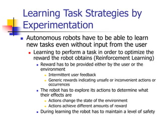 Learning Task Strategies by
Experimentation
 Autonomous robots have to be able to learn
new tasks even without input from the user
 Learning to perform a task in order to optimize the
reward the robot obtains (Reinforcement Learning)
 Reward has to be provided either by the user or the
environment
 Intermittent user feedback
 Generic rewards indicating unsafe or inconvenient actions or
occurrences
 The robot has to explore its actions to determine what
their effects are
 Actions change the state of the environment
 Actions achieve different amounts of reward
 During learning the robot has to maintain a level of safety
 