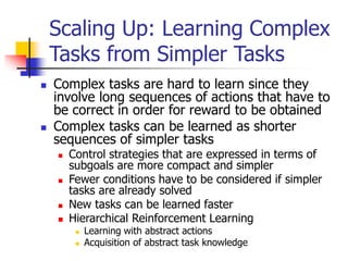 Scaling Up: Learning Complex
Tasks from Simpler Tasks
 Complex tasks are hard to learn since they
involve long sequences of actions that have to
be correct in order for reward to be obtained
 Complex tasks can be learned as shorter
sequences of simpler tasks
 Control strategies that are expressed in terms of
subgoals are more compact and simpler
 Fewer conditions have to be considered if simpler
tasks are already solved
 New tasks can be learned faster
 Hierarchical Reinforcement Learning
 Learning with abstract actions
 Acquisition of abstract task knowledge
 