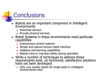 Conclusions
 Robots are an important component in Intelligent
Environments
 Automate devices
 Provide physical services
 Robot Systems in these environments need particular
capabilities
 Autonomous control systems
 Simple and natural human-robot interface
 Adaptive and learning capabilities
 Robots have to maintain safety during operation
 While a number of techniques to address these
requirements exist, no functional, satisfactory solutions
have yet been developed
 Only very simple robots for single tasks in intelligent
environments exist
 