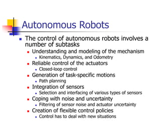 Autonomous Robots
 The control of autonomous robots involves a
number of subtasks
 Understanding and modeling of the mechanism
 Kinematics, Dynamics, and Odometry
 Reliable control of the actuators
 Closed-loop control
 Generation of task-specific motions
 Path planning
 Integration of sensors
 Selection and interfacing of various types of sensors
 Coping with noise and uncertainty
 Filtering of sensor noise and actuator uncertainty
 Creation of flexible control policies
 Control has to deal with new situations
 