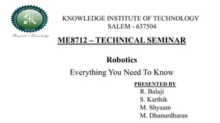 ME8712 – TECHNICAL SEMINAR
Robotics
Everything You Need To Know
KNOWLEDGE INSTITUTE OF TECHNOLOGY
SALEM - 637504
PRESENTED BY
R. Balaji
S. Karthik
M. Shyaam
M. Dhanurdharan
 