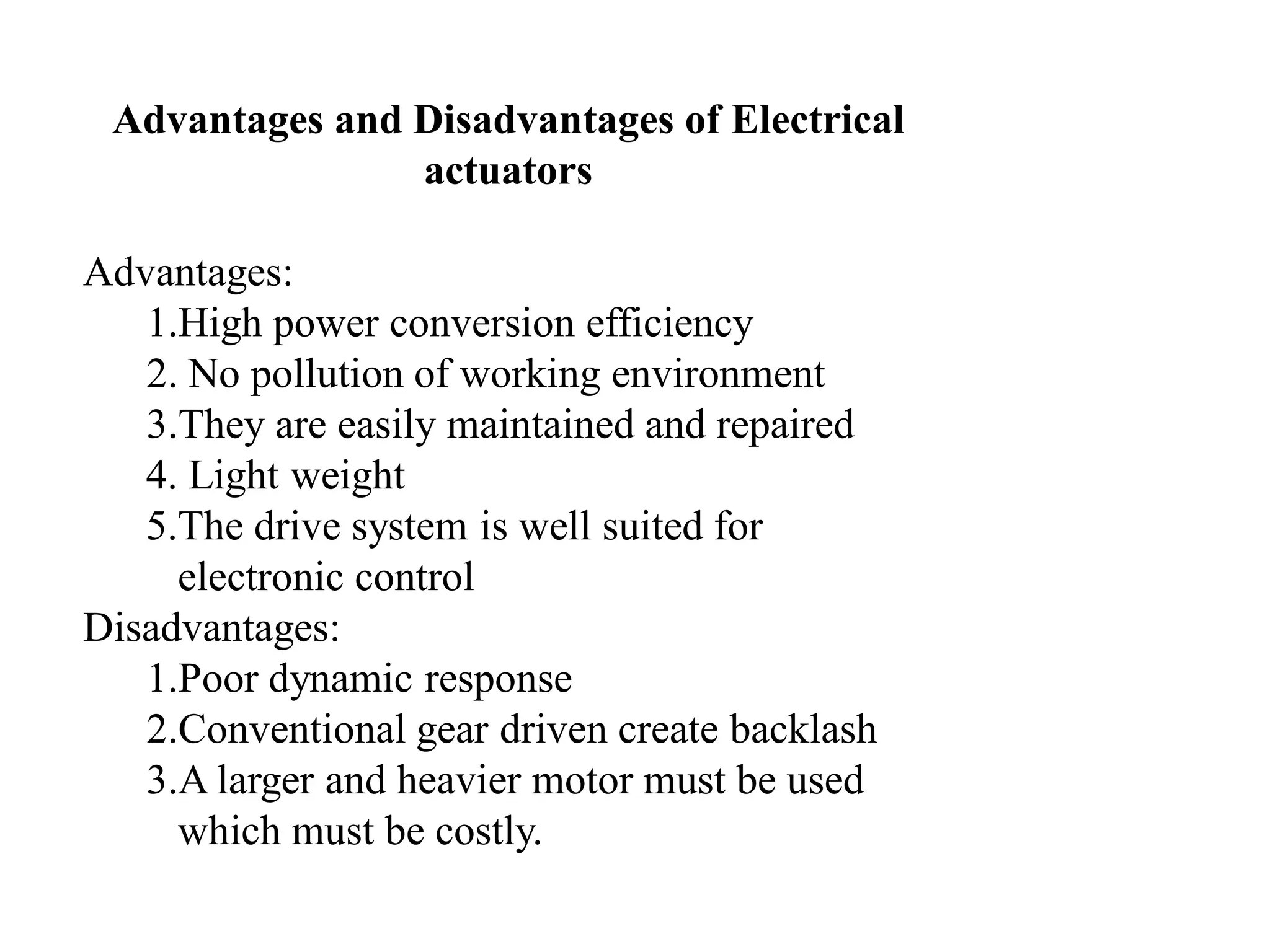 Advantages and Disadvantages of Electrical
actuators
Advantages:
1.High power conversion efficiency
2. No pollution of working environment
3.They are easily maintained and repaired
4. Light weight
5.The drive system is well suited for
electronic control
Disadvantages:
1.Poor dynamic response
2.Conventional gear driven create backlash
3.A larger and heavier motor must be used
which must be costly.
 
