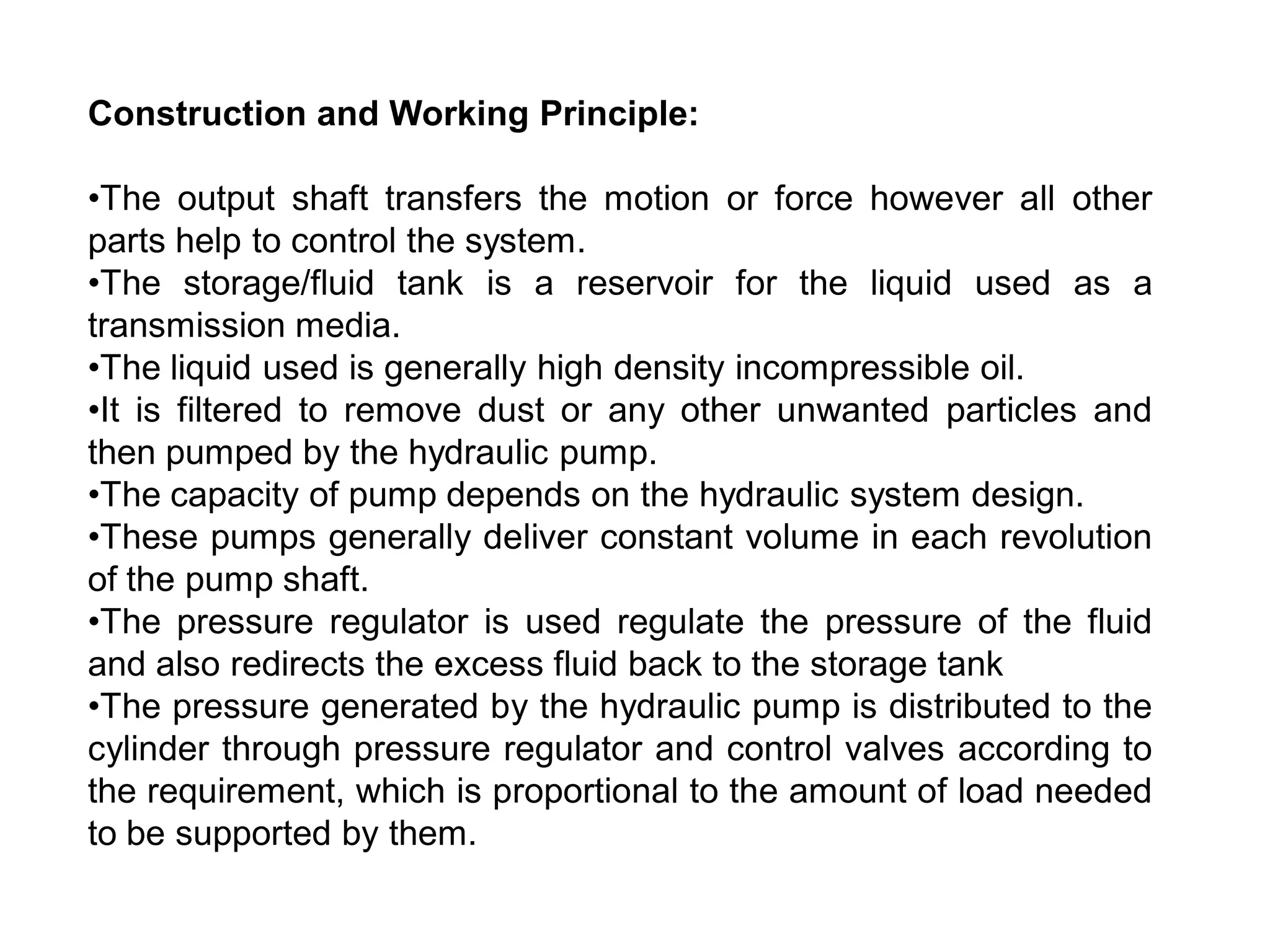 Construction and Working Principle:
•The output shaft transfers the motion or force however all other
parts help to control the system.
•The storage/fluid tank is a reservoir for the liquid used as a
transmission media.
•The liquid used is generally high density incompressible oil.
•It is filtered to remove dust or any other unwanted particles and
then pumped by the hydraulic pump.
•The capacity of pump depends on the hydraulic system design.
•These pumps generally deliver constant volume in each revolution
of the pump shaft.
•The pressure regulator is used regulate the pressure of the fluid
and also redirects the excess fluid back to the storage tank
•The pressure generated by the hydraulic pump is distributed to the
cylinder through pressure regulator and control valves according to
the requirement, which is proportional to the amount of load needed
to be supported by them.
 