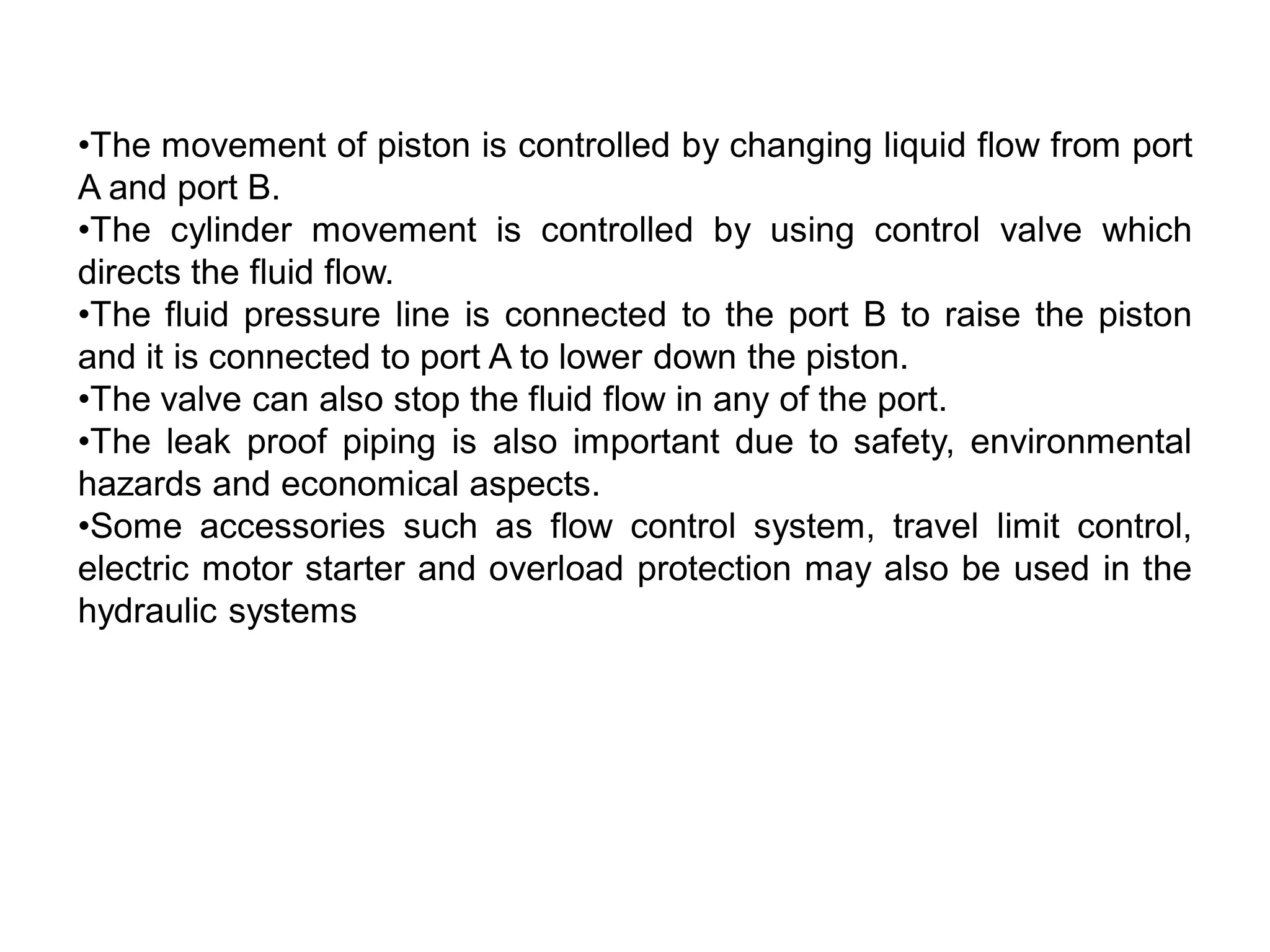 •The movement of piston is controlled by changing liquid flow from port
A and port B.
•The cylinder movement is controlled by using control valve which
directs the fluid flow.
•The fluid pressure line is connected to the port B to raise the piston
and it is connected to port A to lower down the piston.
•The valve can also stop the fluid flow in any of the port.
•The leak proof piping is also important due to safety, environmental
hazards and economical aspects.
•Some accessories such as flow control system, travel limit control,
electric motor starter and overload protection may also be used in the
hydraulic systems
 