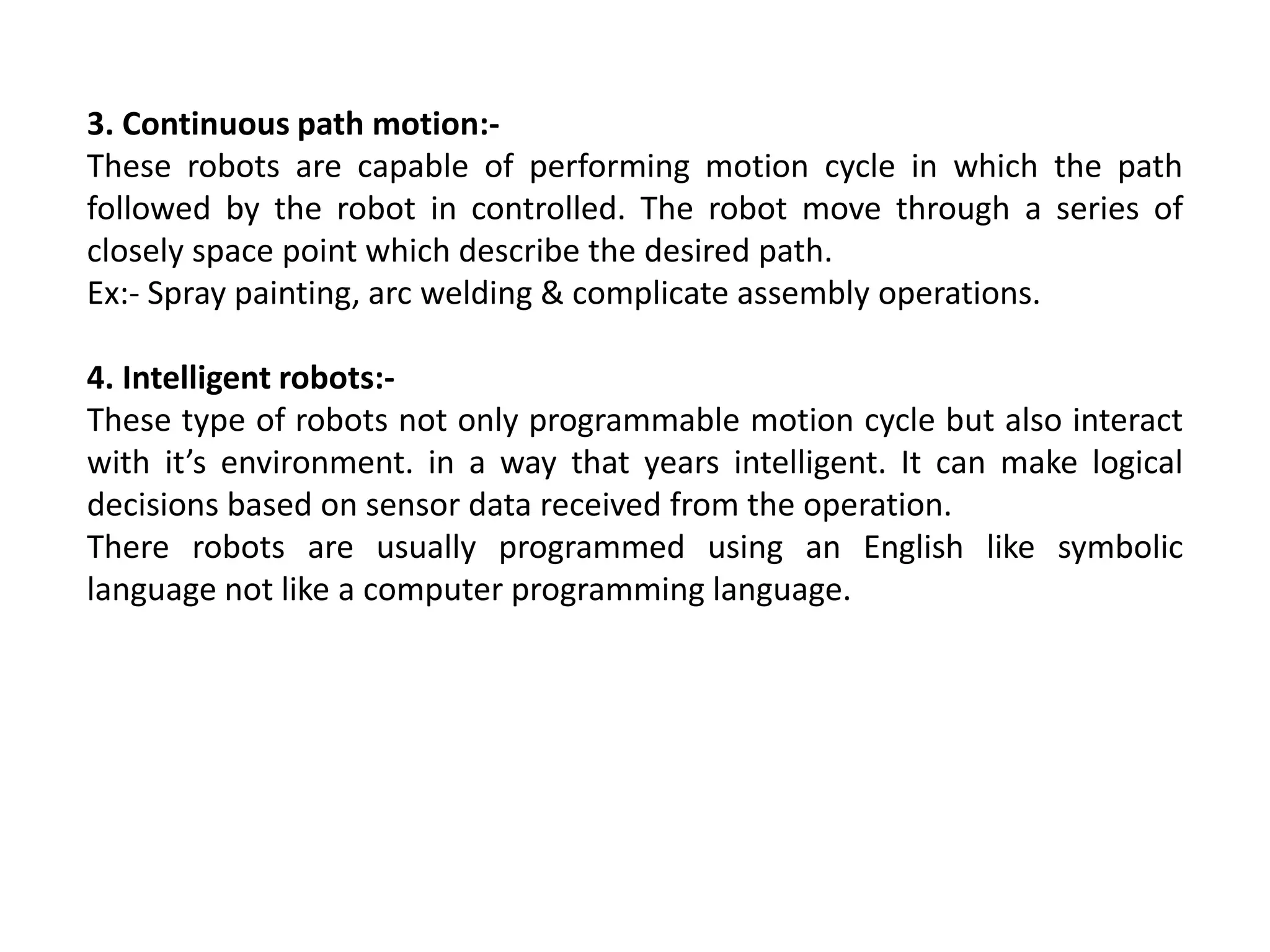 3. Continuous path motion:-
These robots are capable of performing motion cycle in which the path
followed by the robot in controlled. The robot move through a series of
closely space point which describe the desired path.
Ex:- Spray painting, arc welding & complicate assembly operations.
4. Intelligent robots:-
These type of robots not only programmable motion cycle but also interact
with it’s environment. in a way that years intelligent. It can make logical
decisions based on sensor data received from the operation.
There robots are usually programmed using an English like symbolic
language not like a computer programming language.
 