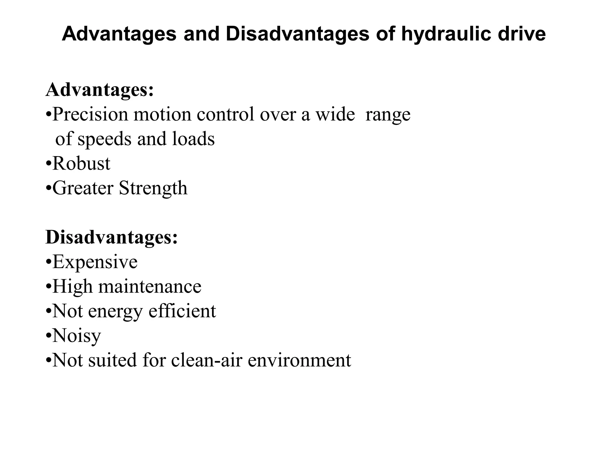 Advantages:
•Precision motion control over a wide range
of speeds and loads
•Robust
•Greater Strength
Disadvantages:
•Expensive
•High maintenance
•Not energy efficient
•Noisy
•Not suited for clean-air environment
Advantages and Disadvantages of hydraulic drive
 