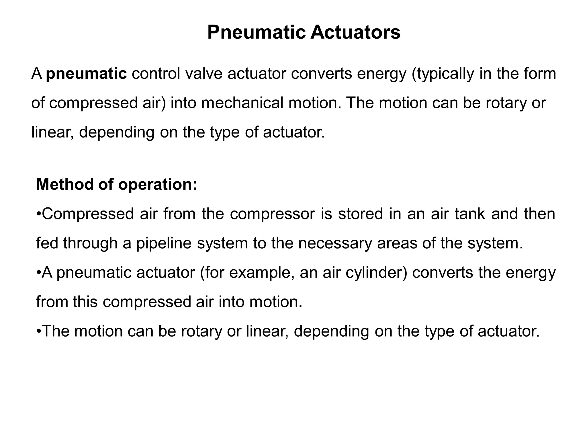 A pneumatic control valve actuator converts energy (typically in the form
of compressed air) into mechanical motion. The motion can be rotary or
linear, depending on the type of actuator.
Pneumatic Actuators
Method of operation:
•Compressed air from the compressor is stored in an air tank and then
fed through a pipeline system to the necessary areas of the system.
•A pneumatic actuator (for example, an air cylinder) converts the energy
from this compressed air into motion.
•The motion can be rotary or linear, depending on the type of actuator.
 