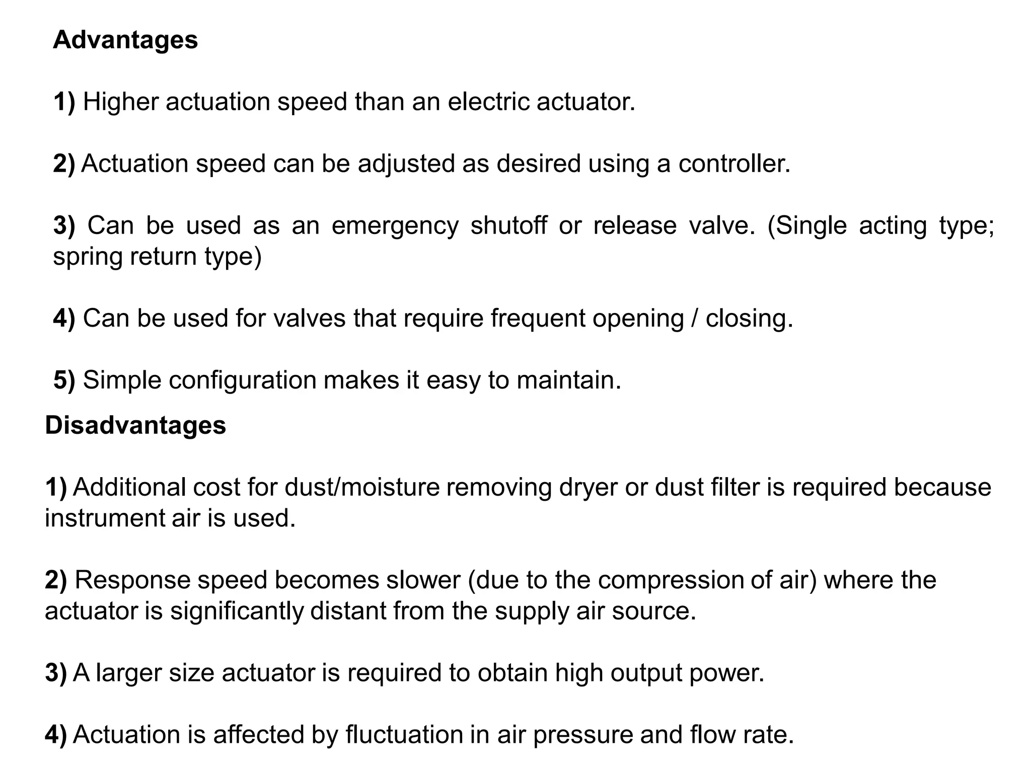 Advantages
1) Higher actuation speed than an electric actuator.
2) Actuation speed can be adjusted as desired using a controller.
3) Can be used as an emergency shutoff or release valve. (Single acting type;
spring return type)
4) Can be used for valves that require frequent opening / closing.
5) Simple configuration makes it easy to maintain.
Disadvantages
1) Additional cost for dust/moisture removing dryer or dust filter is required because
instrument air is used.
2) Response speed becomes slower (due to the compression of air) where the
actuator is significantly distant from the supply air source.
3) A larger size actuator is required to obtain high output power.
4) Actuation is affected by fluctuation in air pressure and flow rate.
 