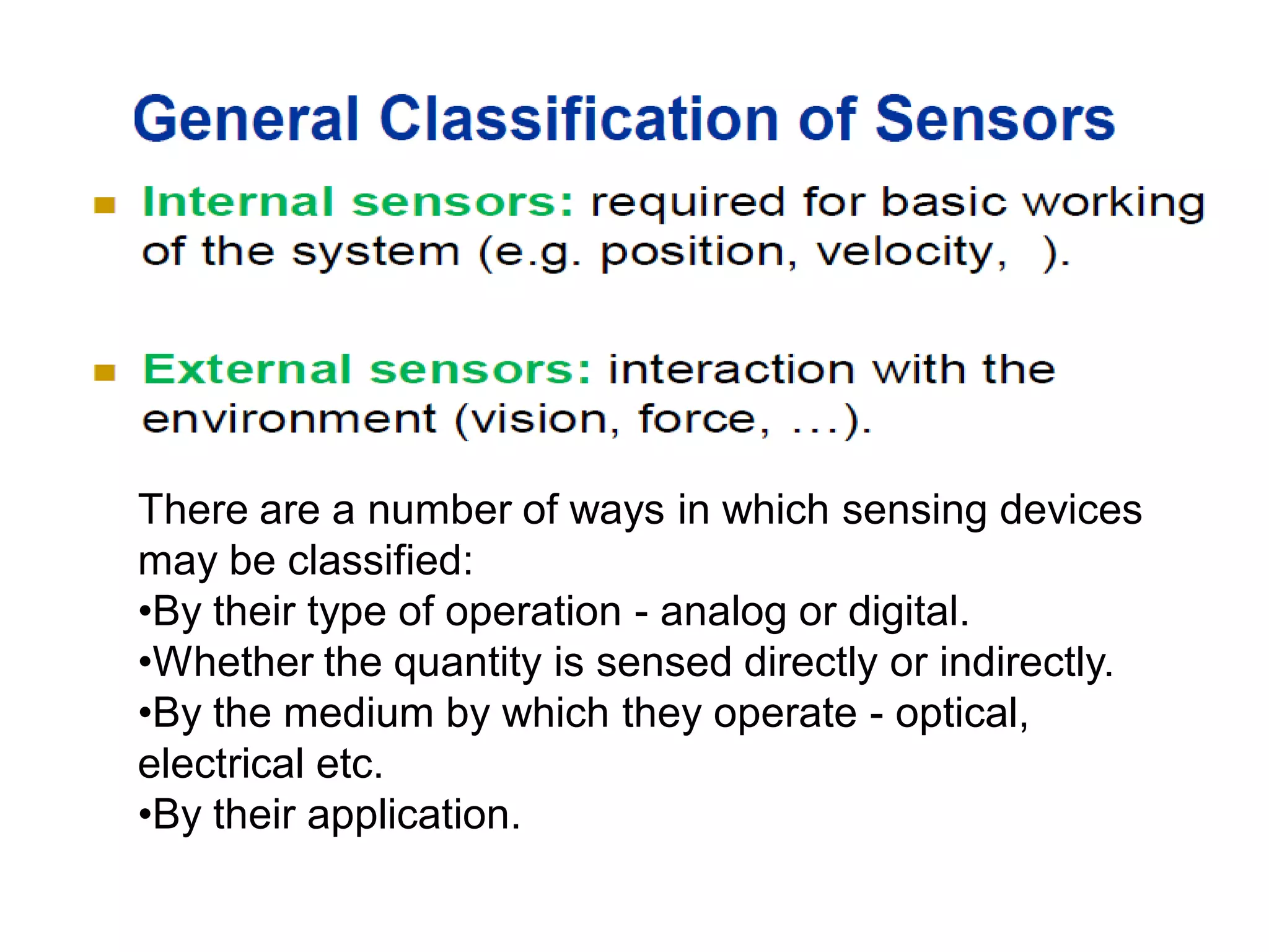 There are a number of ways in which sensing devices
may be classified:
•By their type of operation - analog or digital.
•Whether the quantity is sensed directly or indirectly.
•By the medium by which they operate - optical,
electrical etc.
•By their application.
 