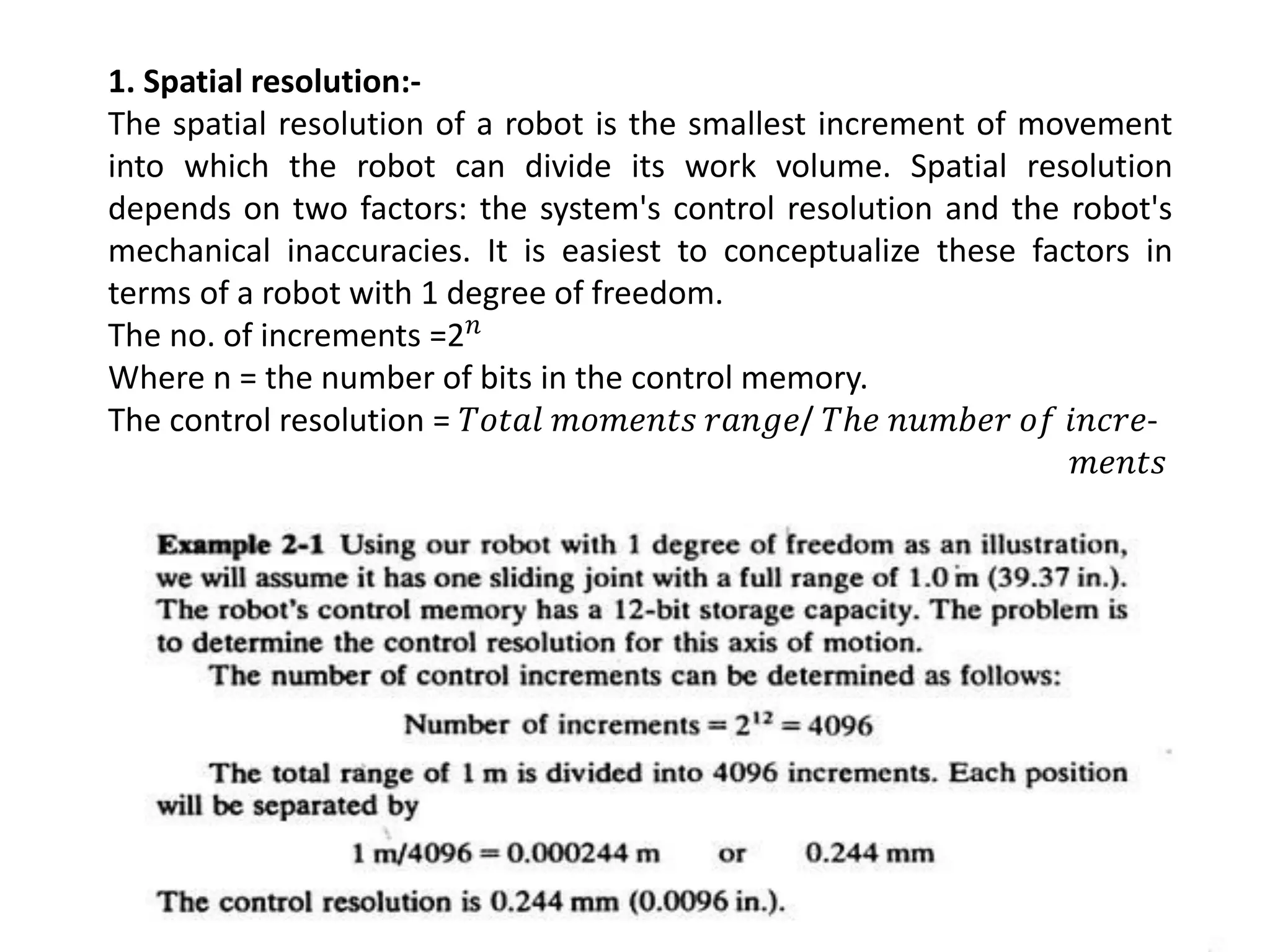 1. Spatial resolution:-
The spatial resolution of a robot is the smallest increment of movement
into which the robot can divide its work volume. Spatial resolution
depends on two factors: the system's control resolution and the robot's
mechanical inaccuracies. It is easiest to conceptualize these factors in
terms of a robot with 1 degree of freedom.
The no. of increments =2𝑛
Where n = the number of bits in the control memory.
The control resolution = 𝑇𝑜𝑡𝑎𝑙 𝑚𝑜𝑚𝑒𝑛𝑡𝑠 𝑟𝑎𝑛𝑔𝑒/ 𝑇ℎ𝑒 𝑛𝑢𝑚𝑏𝑒𝑟 𝑜𝑓 𝑖𝑛𝑐𝑟𝑒-
𝑚𝑒𝑛𝑡𝑠
 