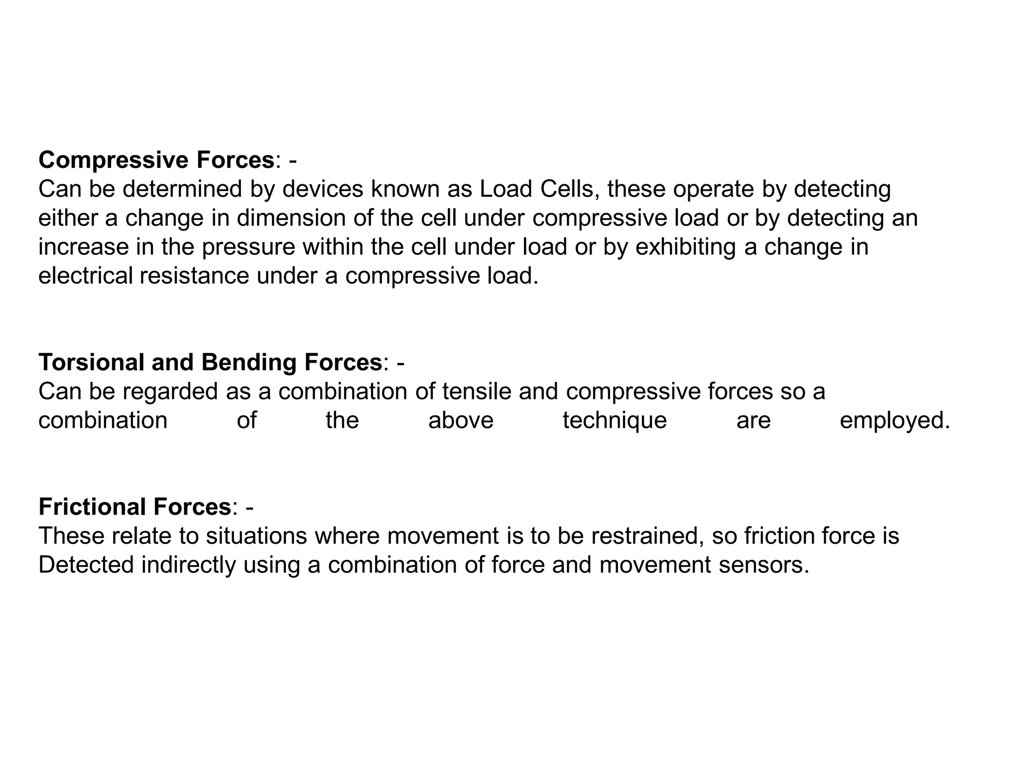 Compressive Forces: -
Can be determined by devices known as Load Cells, these operate by detecting
either a change in dimension of the cell under compressive load or by detecting an
increase in the pressure within the cell under load or by exhibiting a change in
electrical resistance under a compressive load.
Torsional and Bending Forces: -
Can be regarded as a combination of tensile and compressive forces so a
combination of the above technique are employed.
Frictional Forces: -
These relate to situations where movement is to be restrained, so friction force is
Detected indirectly using a combination of force and movement sensors.
 