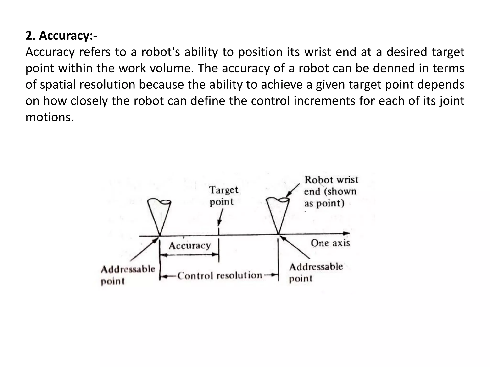 2. Accuracy:-
Accuracy refers to a robot's ability to position its wrist end at a desired target
point within the work volume. The accuracy of a robot can be denned in terms
of spatial resolution because the ability to achieve a given target point depends
on how closely the robot can define the control increments for each of its joint
motions.
 
