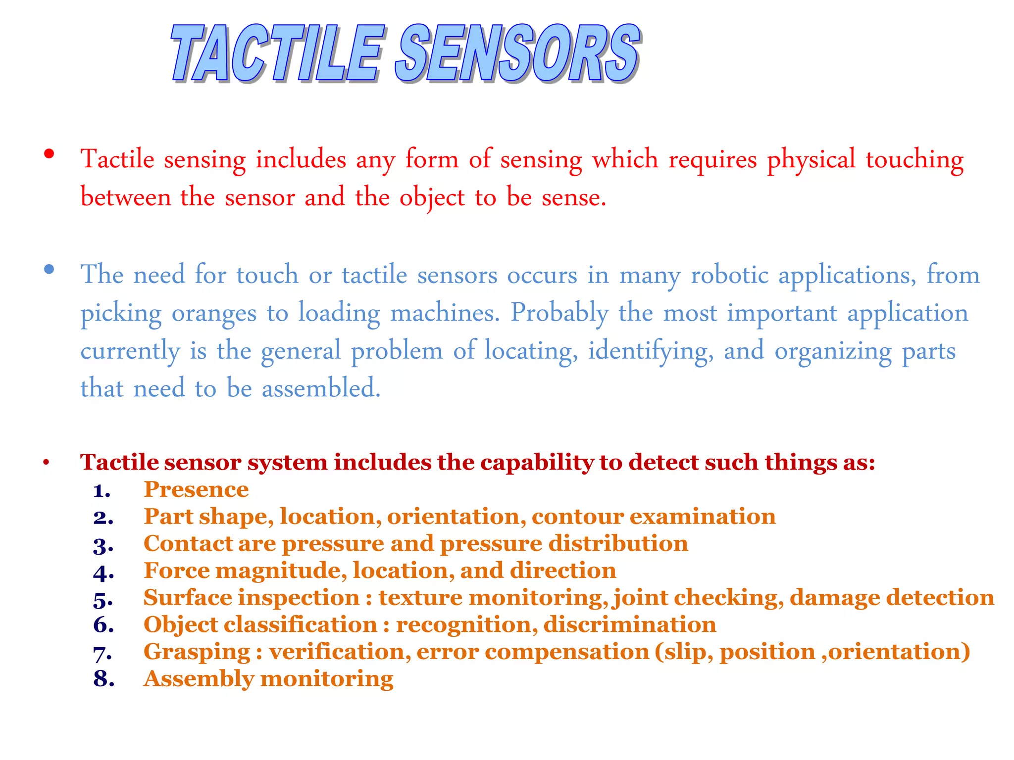 • Tactile sensing includes any form of sensing which requires physical touching
between the sensor and the object to be sense.
• The need for touch or tactile sensors occurs in many robotic applications, from
picking oranges to loading machines. Probably the most important application
currently is the general problem of locating, identifying, and organizing parts
that need to be assembled.
• Tactile sensor system includes the capability to detect such things as:
1. Presence
2. Part shape, location, orientation, contour examination
3. Contact are pressure and pressure distribution
4. Force magnitude, location, and direction
5. Surface inspection : texture monitoring, joint checking, damage detection
6. Object classification : recognition, discrimination
7. Grasping : verification, error compensation (slip, position ,orientation)
8. Assembly monitoring
 