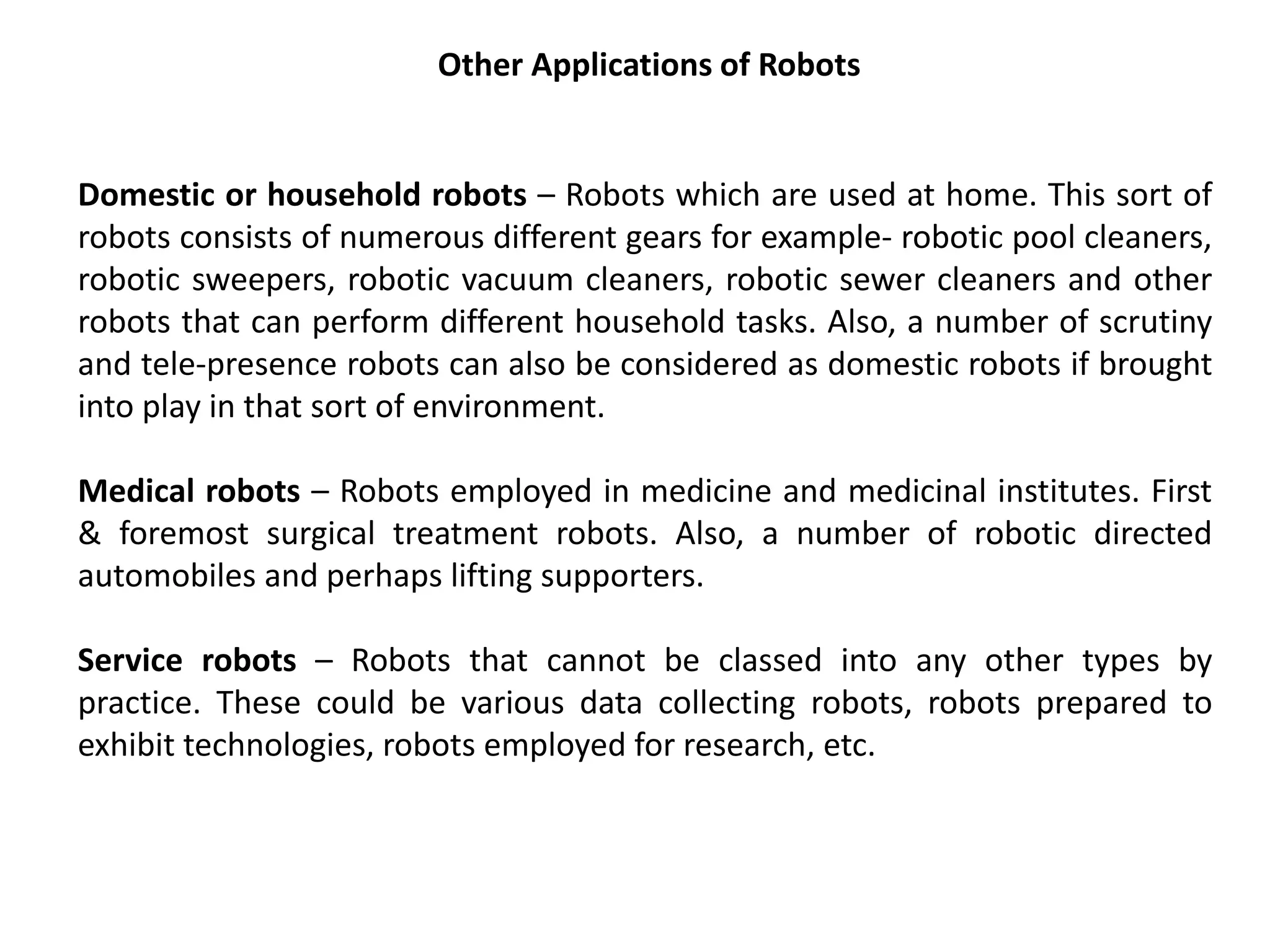 Other Applications of Robots
Domestic or household robots – Robots which are used at home. This sort of
robots consists of numerous different gears for example- robotic pool cleaners,
robotic sweepers, robotic vacuum cleaners, robotic sewer cleaners and other
robots that can perform different household tasks. Also, a number of scrutiny
and tele-presence robots can also be considered as domestic robots if brought
into play in that sort of environment.
Medical robots – Robots employed in medicine and medicinal institutes. First
& foremost surgical treatment robots. Also, a number of robotic directed
automobiles and perhaps lifting supporters.
Service robots – Robots that cannot be classed into any other types by
practice. These could be various data collecting robots, robots prepared to
exhibit technologies, robots employed for research, etc.
 