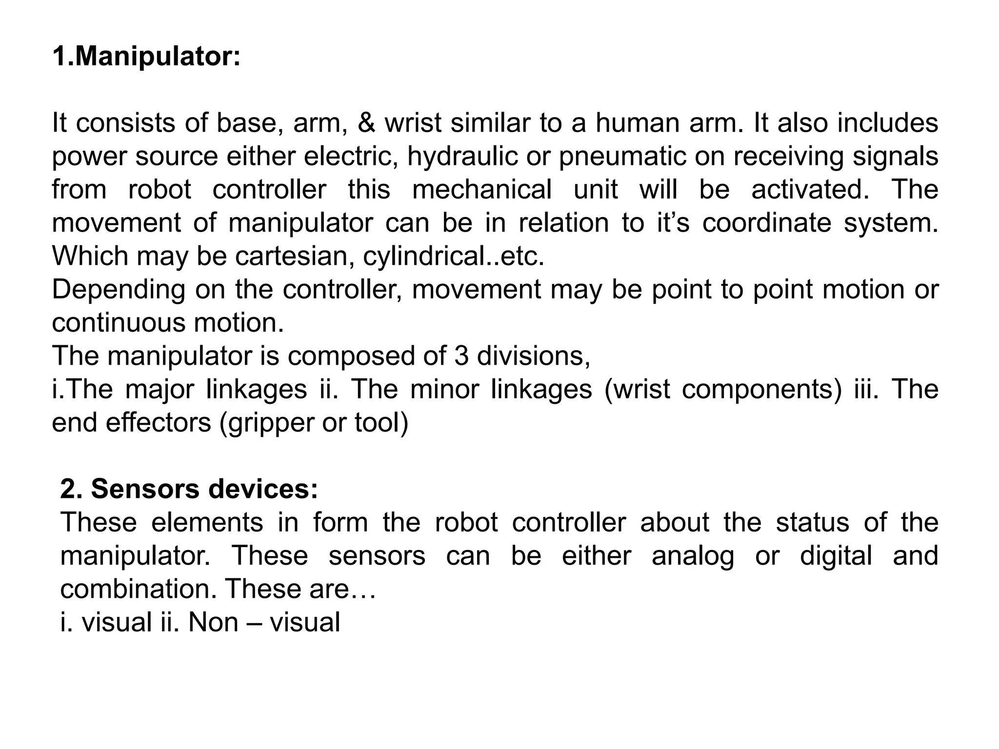 1.Manipulator:
It consists of base, arm, & wrist similar to a human arm. It also includes
power source either electric, hydraulic or pneumatic on receiving signals
from robot controller this mechanical unit will be activated. The
movement of manipulator can be in relation to it’s coordinate system.
Which may be cartesian, cylindrical..etc.
Depending on the controller, movement may be point to point motion or
continuous motion.
The manipulator is composed of 3 divisions,
i.The major linkages ii. The minor linkages (wrist components) iii. The
end effectors (gripper or tool)
2. Sensors devices:
These elements in form the robot controller about the status of the
manipulator. These sensors can be either analog or digital and
combination. These are…
i. visual ii. Non – visual
 