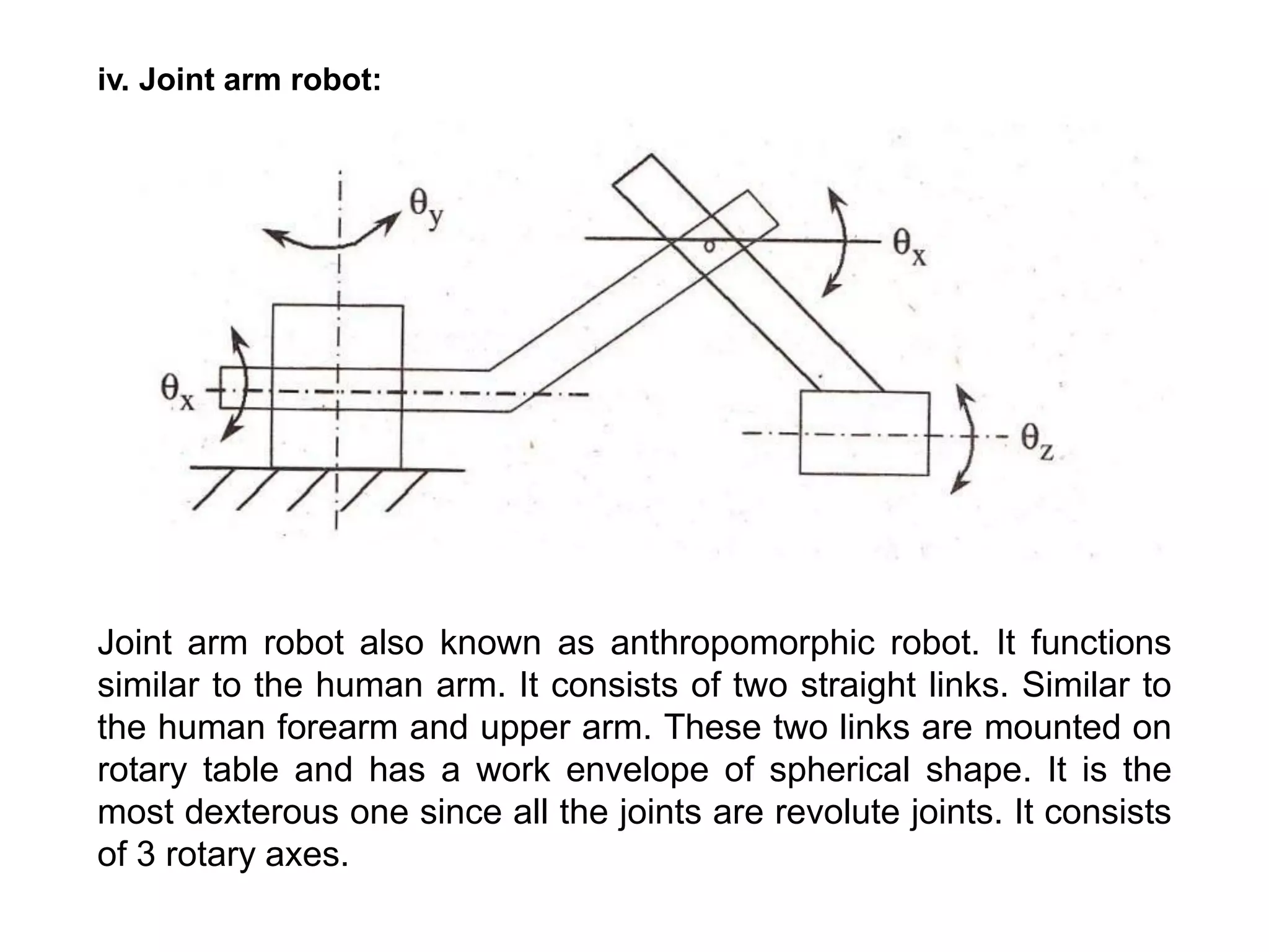 iv. Joint arm robot:
Joint arm robot also known as anthropomorphic robot. It functions
similar to the human arm. It consists of two straight links. Similar to
the human forearm and upper arm. These two links are mounted on
rotary table and has a work envelope of spherical shape. It is the
most dexterous one since all the joints are revolute joints. It consists
of 3 rotary axes.
 