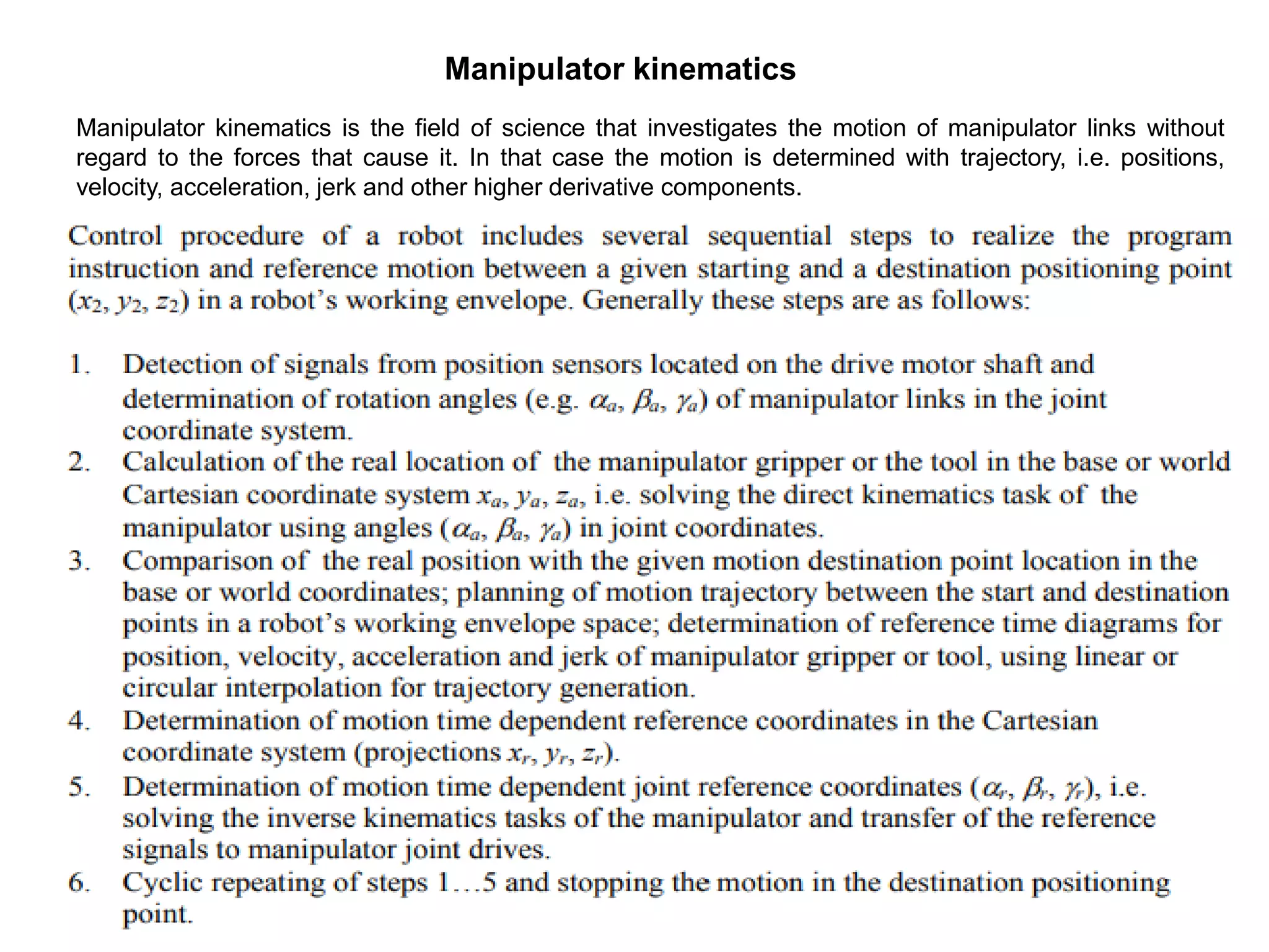 Manipulator kinematics
Manipulator kinematics is the field of science that investigates the motion of manipulator links without
regard to the forces that cause it. In that case the motion is determined with trajectory, i.e. positions,
velocity, acceleration, jerk and other higher derivative components.
 