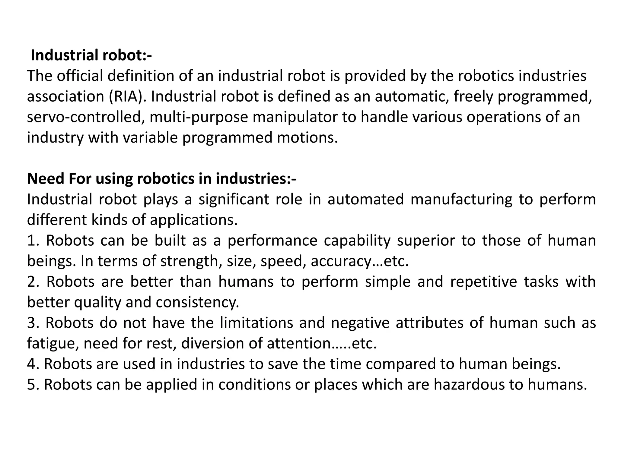 Industrial robot:-
The official definition of an industrial robot is provided by the robotics industries
association (RIA). Industrial robot is defined as an automatic, freely programmed,
servo-controlled, multi-purpose manipulator to handle various operations of an
industry with variable programmed motions.
Need For using robotics in industries:-
Industrial robot plays a significant role in automated manufacturing to perform
different kinds of applications.
1. Robots can be built as a performance capability superior to those of human
beings. In terms of strength, size, speed, accuracy…etc.
2. Robots are better than humans to perform simple and repetitive tasks with
better quality and consistency.
3. Robots do not have the limitations and negative attributes of human such as
fatigue, need for rest, diversion of attention…..etc.
4. Robots are used in industries to save the time compared to human beings.
5. Robots can be applied in conditions or places which are hazardous to humans.
 