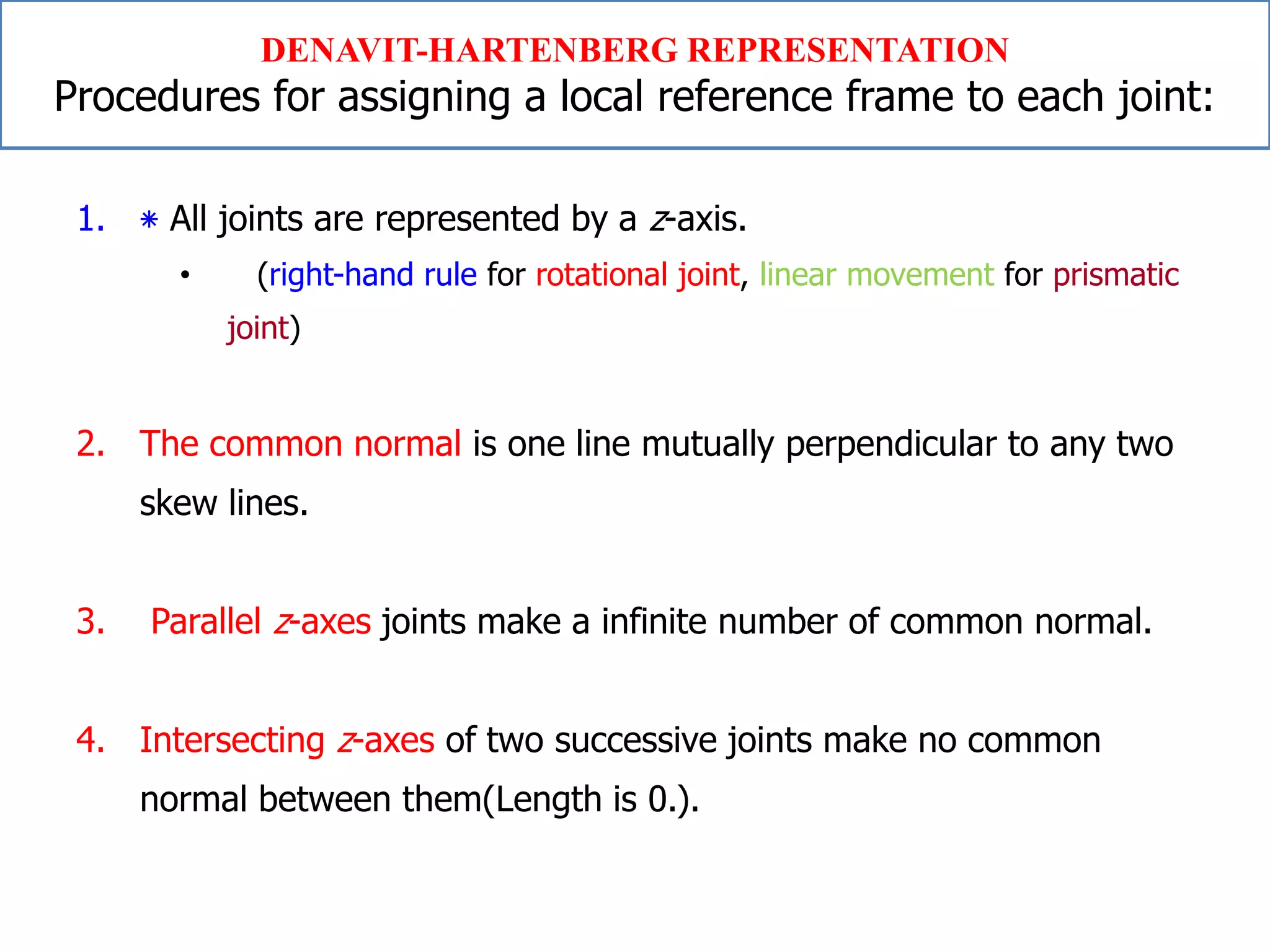 1. ‫٭‬ All joints are represented by a z-axis.
• (right-hand rule for rotational joint, linear movement for prismatic
joint)
2. The common normal is one line mutually perpendicular to any two
skew lines.
3. Parallel z-axes joints make a infinite number of common normal.
4. Intersecting z-axes of two successive joints make no common
normal between them(Length is 0.).
DENAVIT-HARTENBERG REPRESENTATION
Procedures for assigning a local reference frame to each joint:
 