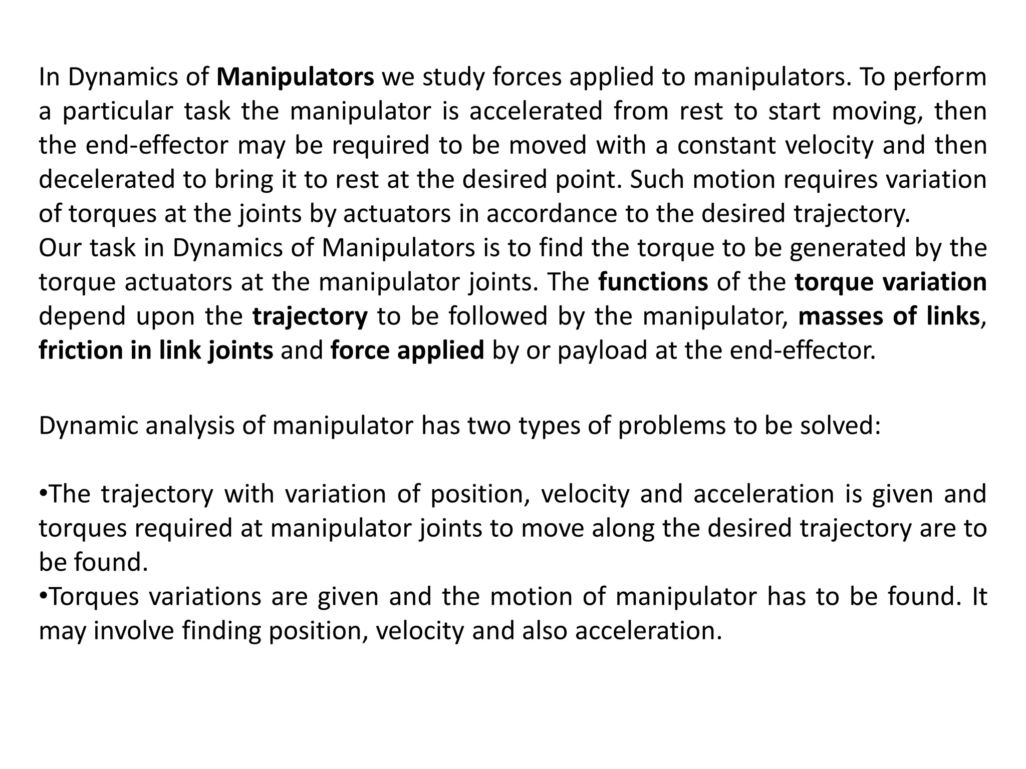 In Dynamics of Manipulators we study forces applied to manipulators. To perform
a particular task the manipulator is accelerated from rest to start moving, then
the end-effector may be required to be moved with a constant velocity and then
decelerated to bring it to rest at the desired point. Such motion requires variation
of torques at the joints by actuators in accordance to the desired trajectory.
Our task in Dynamics of Manipulators is to find the torque to be generated by the
torque actuators at the manipulator joints. The functions of the torque variation
depend upon the trajectory to be followed by the manipulator, masses of links,
friction in link joints and force applied by or payload at the end-effector.
Dynamic analysis of manipulator has two types of problems to be solved:
•The trajectory with variation of position, velocity and acceleration is given and
torques required at manipulator joints to move along the desired trajectory are to
be found.
•Torques variations are given and the motion of manipulator has to be found. It
may involve finding position, velocity and also acceleration.
 