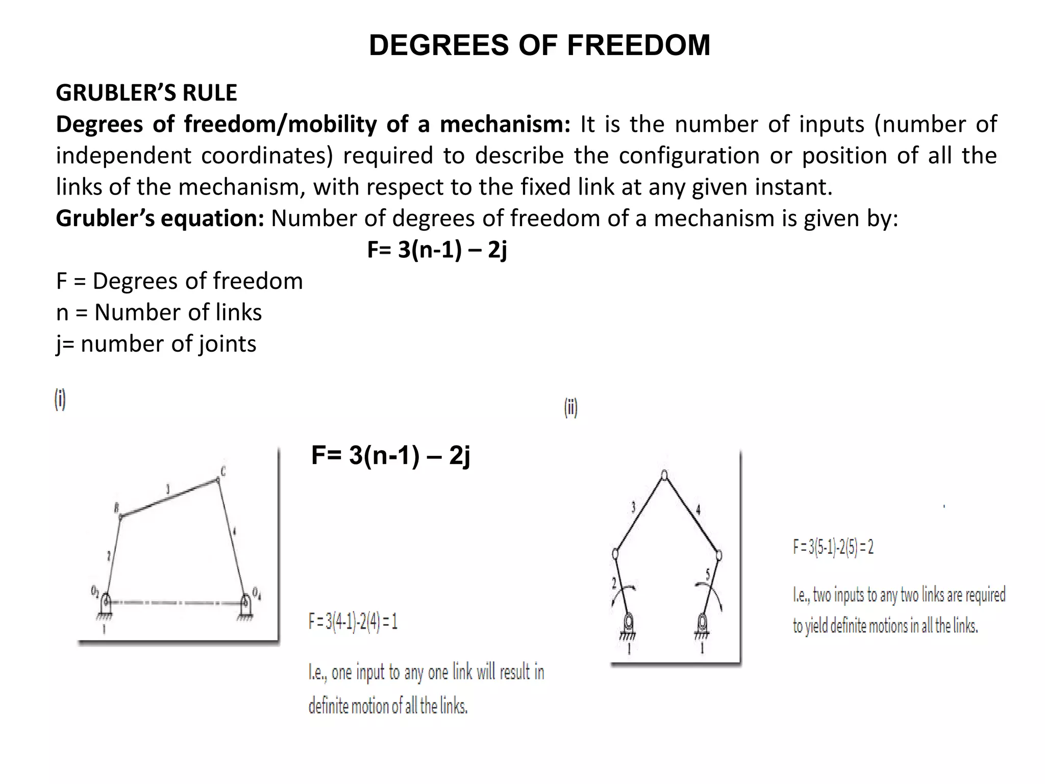 DEGREES OF FREEDOM
GRUBLER’S RULE
Degrees of freedom/mobility of a mechanism: It is the number of inputs (number of
independent coordinates) required to describe the configuration or position of all the
links of the mechanism, with respect to the fixed link at any given instant.
Grubler’s equation: Number of degrees of freedom of a mechanism is given by:
F= 3(n-1) – 2j
F = Degrees of freedom
n = Number of links
j= number of joints
F= 3(n-1) – 2j
 