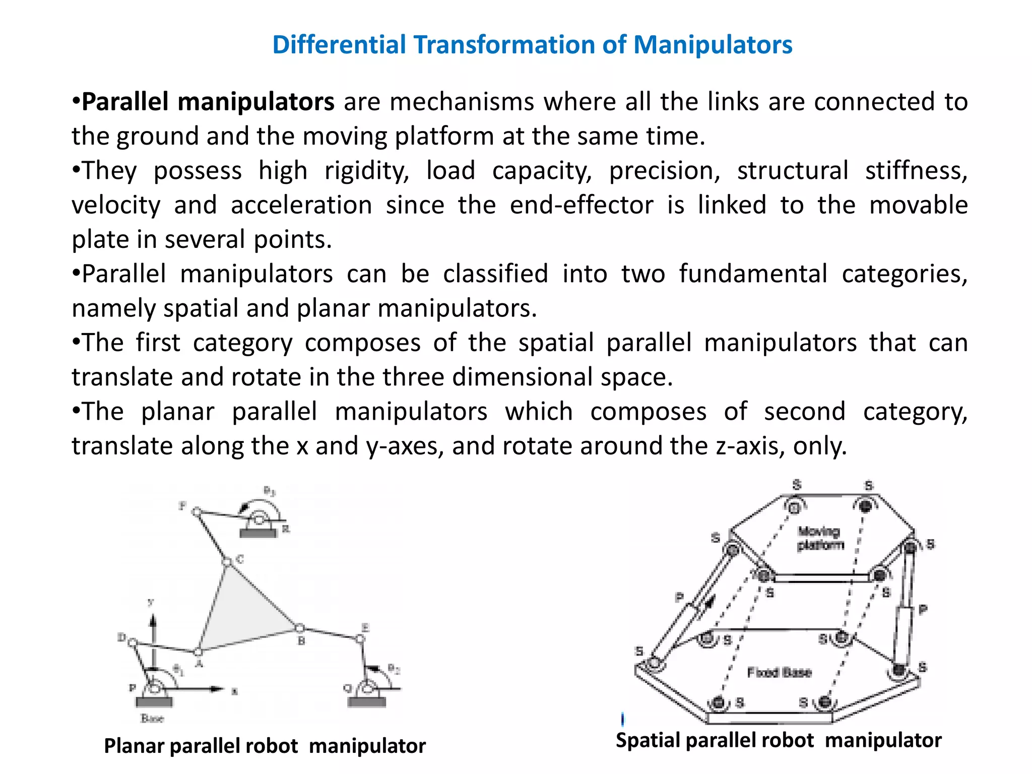 Differential Transformation of Manipulators
•Parallel manipulators are mechanisms where all the links are connected to
the ground and the moving platform at the same time.
•They possess high rigidity, load capacity, precision, structural stiffness,
velocity and acceleration since the end-effector is linked to the movable
plate in several points.
•Parallel manipulators can be classified into two fundamental categories,
namely spatial and planar manipulators.
•The first category composes of the spatial parallel manipulators that can
translate and rotate in the three dimensional space.
•The planar parallel manipulators which composes of second category,
translate along the x and y-axes, and rotate around the z-axis, only.
Planar parallel robot manipulator Spatial parallel robot manipulator
 