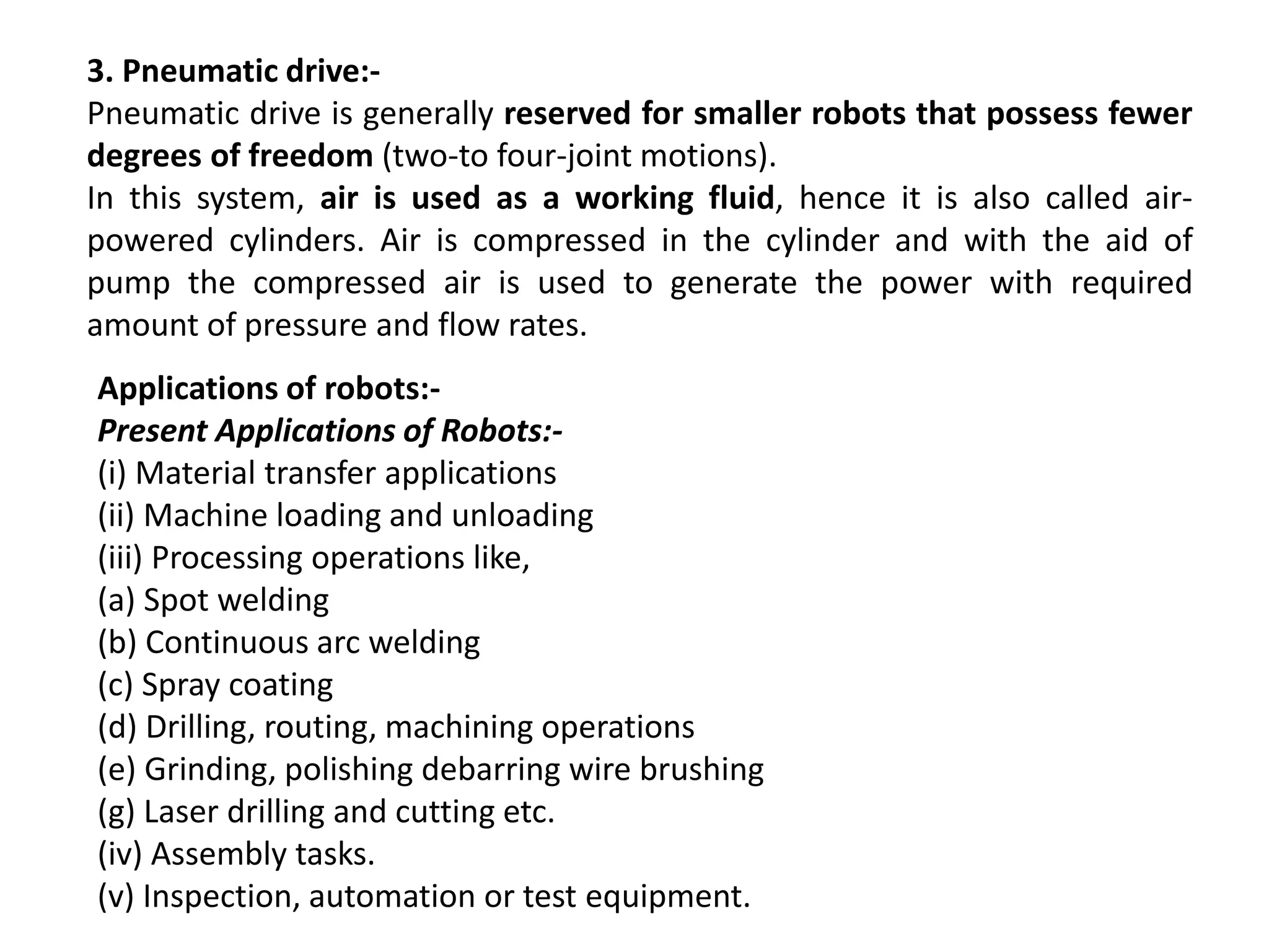 3. Pneumatic drive:-
Pneumatic drive is generally reserved for smaller robots that possess fewer
degrees of freedom (two-to four-joint motions).
In this system, air is used as a working fluid, hence it is also called air-
powered cylinders. Air is compressed in the cylinder and with the aid of
pump the compressed air is used to generate the power with required
amount of pressure and flow rates.
Applications of robots:-
Present Applications of Robots:-
(i) Material transfer applications
(ii) Machine loading and unloading
(iii) Processing operations like,
(a) Spot welding
(b) Continuous arc welding
(c) Spray coating
(d) Drilling, routing, machining operations
(e) Grinding, polishing debarring wire brushing
(g) Laser drilling and cutting etc.
(iv) Assembly tasks.
(v) Inspection, automation or test equipment.
 