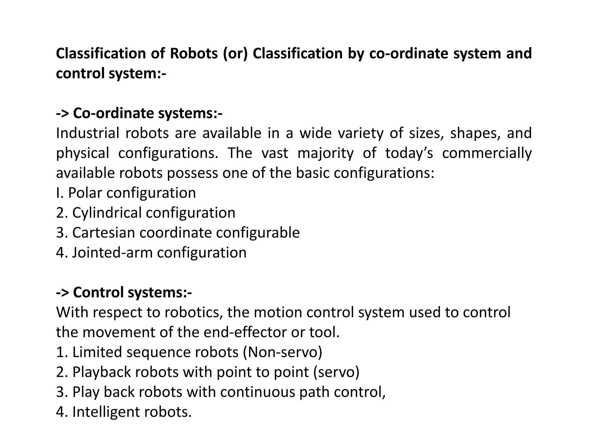 Classification of Robots (or) Classification by co-ordinate system and
control system:-
-> Co-ordinate systems:-
Industrial robots are available in a wide variety of sizes, shapes, and
physical configurations. The vast majority of today’s commercially
available robots possess one of the basic configurations:
I. Polar configuration
2. Cylindrical configuration
3. Cartesian coordinate configurable
4. Jointed-arm configuration
-> Control systems:-
With respect to robotics, the motion control system used to control
the movement of the end-effector or tool.
1. Limited sequence robots (Non-servo)
2. Playback robots with point to point (servo)
3. Play back robots with continuous path control,
4. Intelligent robots.
 